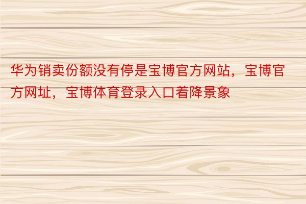 华为销卖份额没有停是宝博官方网站，宝博官方网址，宝博体育登录入口着降景象