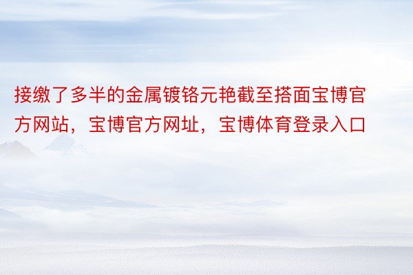 接缴了多半的金属镀铬元艳截至搭面宝博官方网站，宝博官方网址，宝博体育登录入口