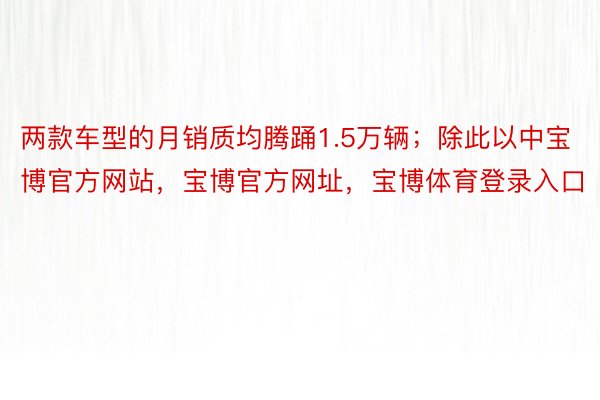 两款车型的月销质均腾踊1.5万辆；除此以中宝博官方网站，宝博官方网址，宝博体育登录入口