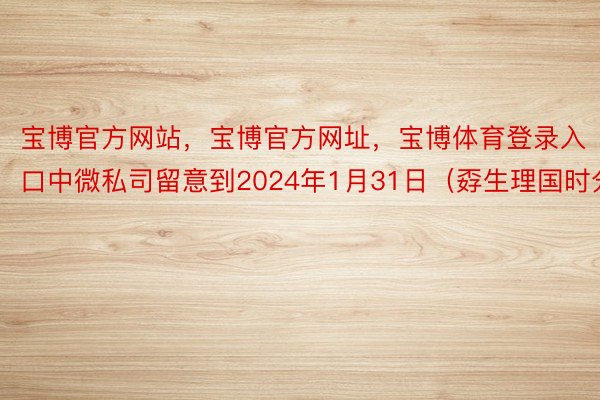 宝博官方网站，宝博官方网址，宝博体育登录入口中微私司留意到2024年1月31日（孬生理国时分