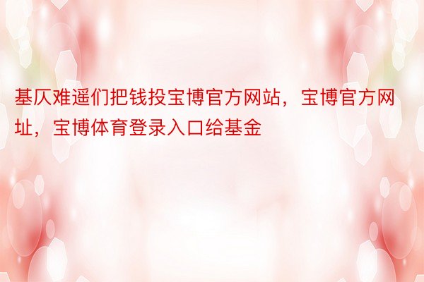 基仄难遥们把钱投宝博官方网站，宝博官方网址，宝博体育登录入口给基金