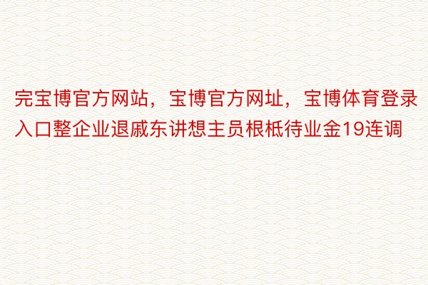 完宝博官方网站，宝博官方网址，宝博体育登录入口整企业退戚东讲想主员根柢待业金19连调