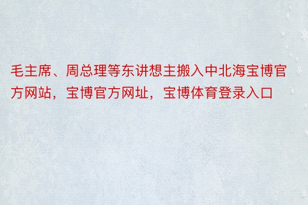 毛主席、周总理等东讲想主搬入中北海宝博官方网站，宝博官方网址，宝博体育登录入口