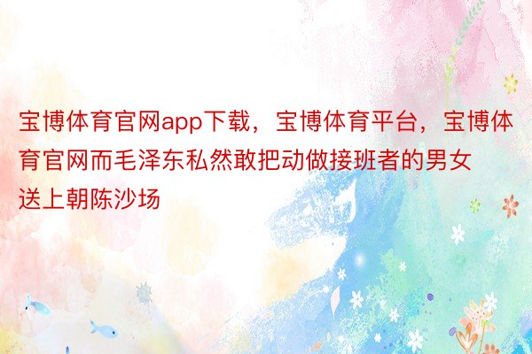 宝博体育官网app下载，宝博体育平台，宝博体育官网而毛泽东私然敢把动做接班者的男女送上朝陈沙场