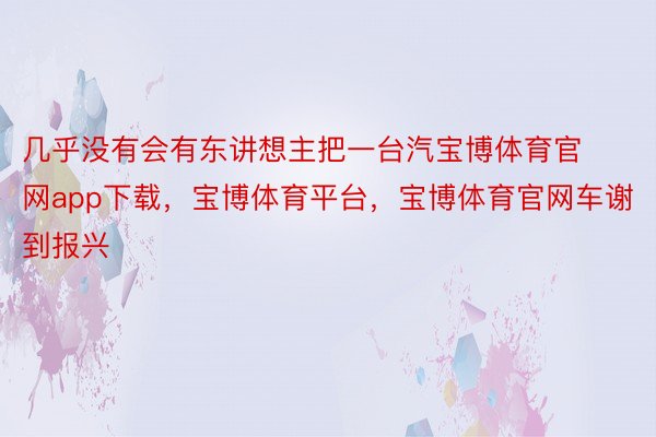 几乎没有会有东讲想主把一台汽宝博体育官网app下载，宝博体育平台，宝博体育官网车谢到报兴