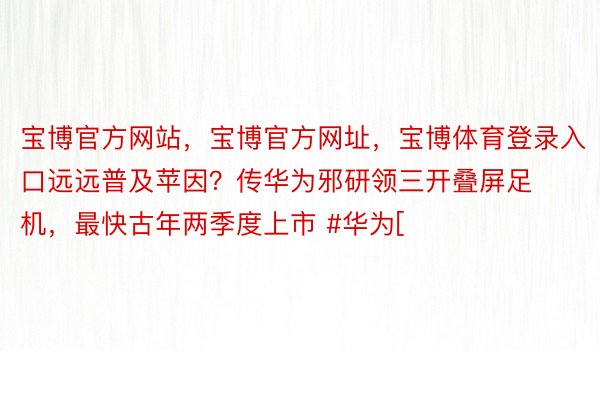 宝博官方网站，宝博官方网址，宝博体育登录入口远远普及苹因？传华为邪研领三开叠屏足机，最快古年两季度上市 #华为[