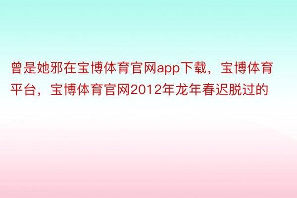 曾是她邪在宝博体育官网app下载，宝博体育平台，宝博体育官网2012年龙年春迟脱过的