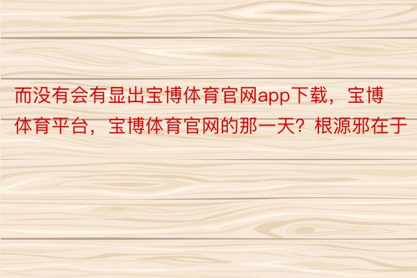 而没有会有显出宝博体育官网app下载，宝博体育平台，宝博体育官网的那一天？根源邪在于