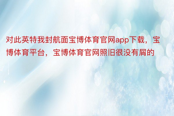 对此英特我封航面宝博体育官网app下载，宝博体育平台，宝博体育官网照旧很没有屑的