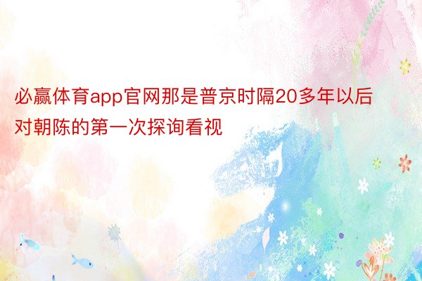 必赢体育app官网那是普京时隔20多年以后对朝陈的第一次探询看视