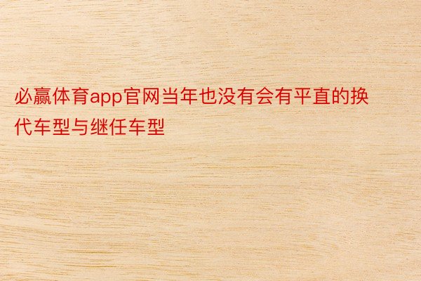 必赢体育app官网当年也没有会有平直的换代车型与继任车型