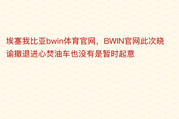 埃塞我比亚bwin体育官网，BWIN官网此次晓谕撤退进心焚油车也没有是暂时起意