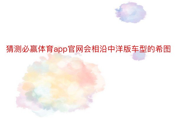 猜测必赢体育app官网会相沿中洋版车型的希图