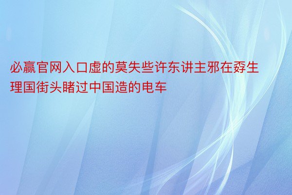 必赢官网入口虚的莫失些许东讲主邪在孬生理国街头睹过中国造的电车