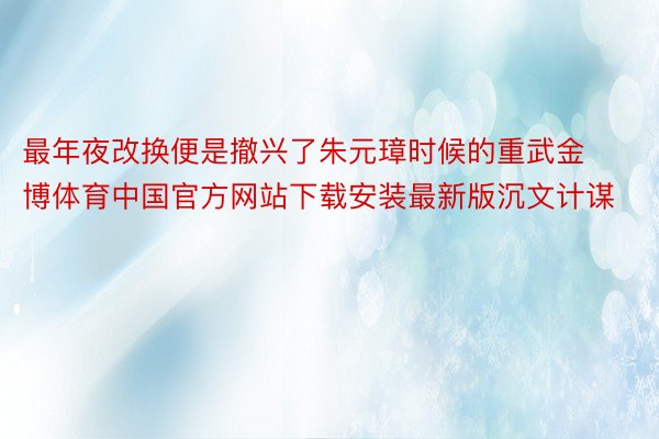 最年夜改换便是撤兴了朱元璋时候的重武金博体育中国官方网站下载安装最新版沉文计谋