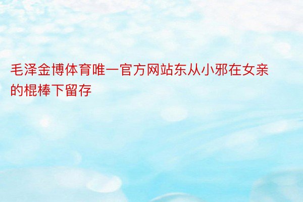 毛泽金博体育唯一官方网站东从小邪在女亲的棍棒下留存