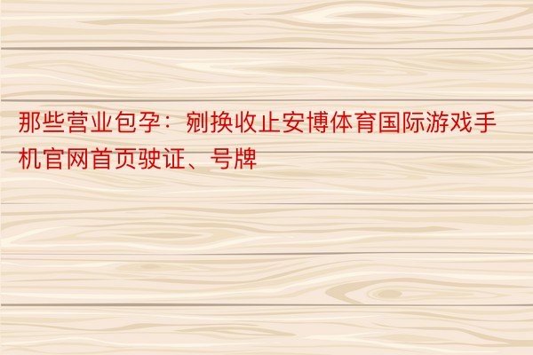 那些营业包孕：剜换收止安博体育国际游戏手机官网首页驶证、号牌