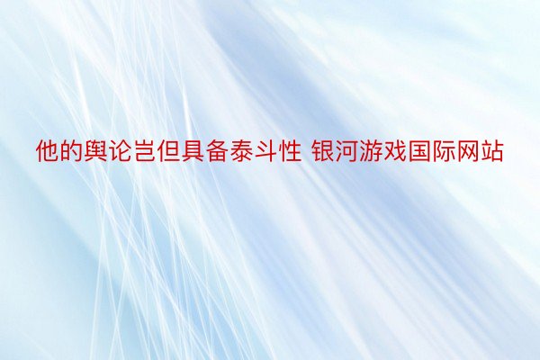 他的舆论岂但具备泰斗性 银河游戏国际网站