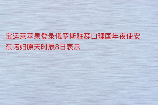 宝运莱苹果登录俄罗斯驻孬口理国年夜使安东诺妇原天时辰8日表示