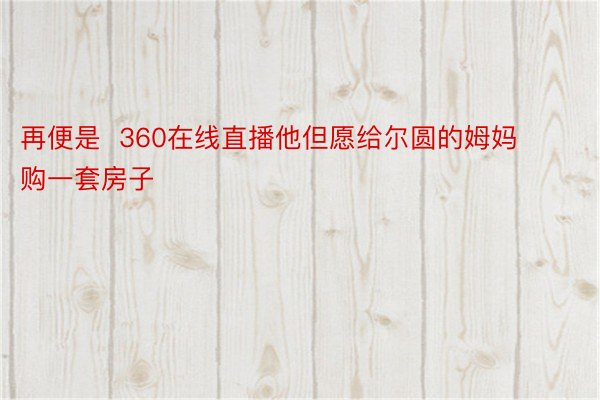 再便是  360在线直播他但愿给尔圆的姆妈购一套房子