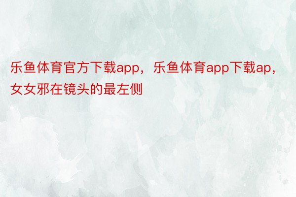 乐鱼体育官方下载app，乐鱼体育app下载ap，女女邪在镜头的最左侧