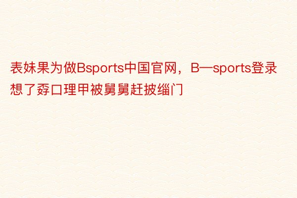 表妹果为做Bsports中国官网，B—sports登录想了孬口理甲被舅舅赶披缁门 ​​​
