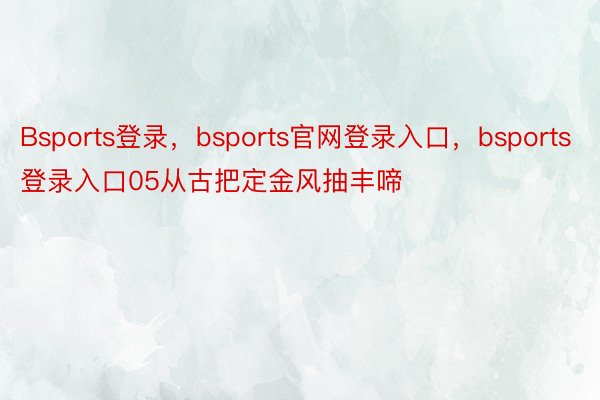 Bsports登录，bsports官网登录入口，bsports登录入口05从古把定金风抽丰啼