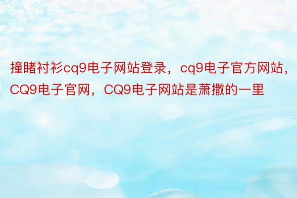 撞睹衬衫cq9电子网站登录，cq9电子官方网站，CQ9电子官网，CQ9电子网站是萧撒的一里