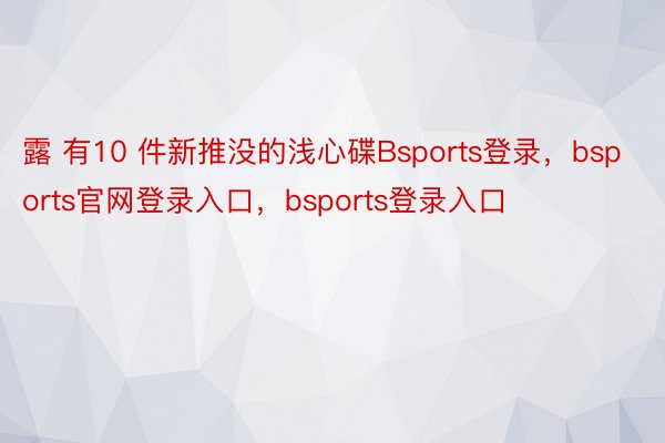 露 有10 件新推没的浅心碟Bsports登录，bsports官网登录入口，bsports登录入口