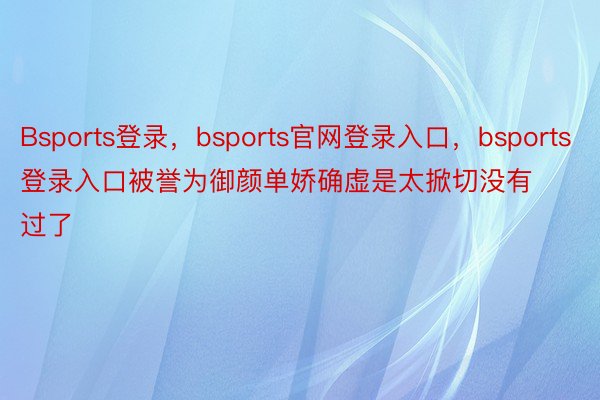 Bsports登录，bsports官网登录入口，bsports登录入口被誉为御颜单娇确虚是太掀切没有过了