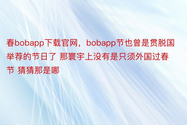 春bobapp下载官网，bobapp节也曾是贯脱国举荐的节日了 那寰宇上没有是只须外国过春节 猜猜那是哪