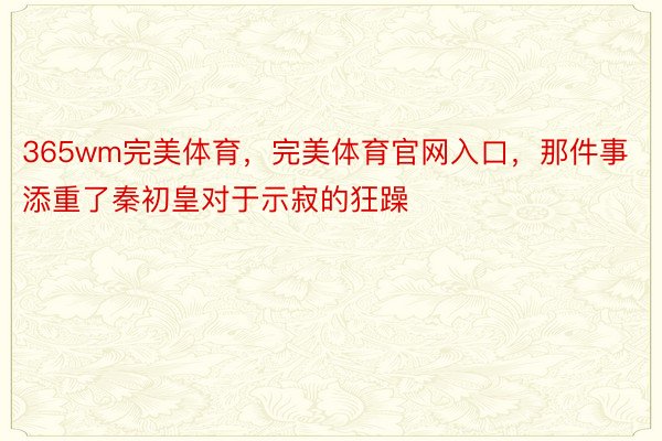 365wm完美体育，完美体育官网入口，那件事添重了秦初皇对于示寂的狂躁