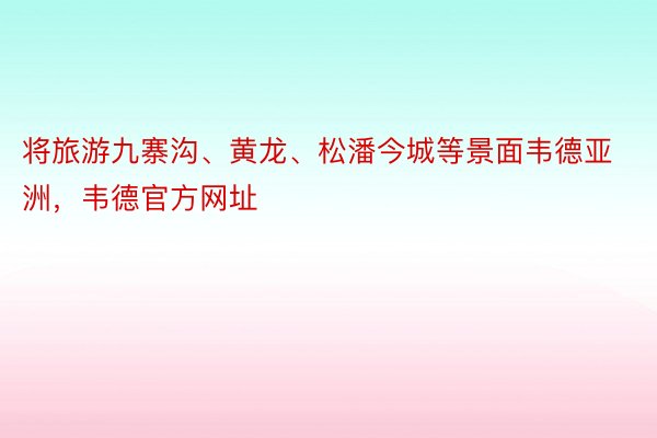 将旅游九寨沟、黄龙、松潘今城等景面韦德亚洲，韦德官方网址