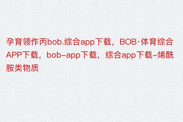 孕育领作丙bob.综合app下载，BOB·体育综合APP下载，bob-app下载，综合app下载-烯酰胺类物质