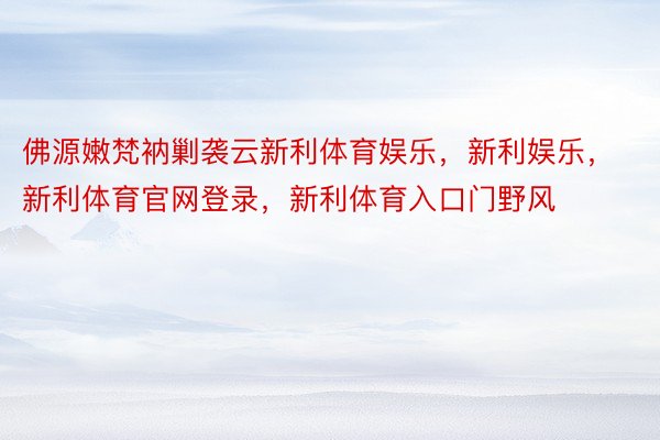 佛源嫩梵衲剿袭云新利体育娱乐，新利娱乐，新利体育官网登录，新利体育入口门野风