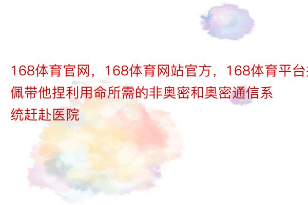 168体育官网，168体育网站官方，168体育平台并佩带他捏利用命所需的非奥密和奥密通信系统赶赴医院