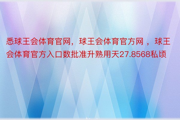 悉球王会体育官网，球王会体育官方网 ，球王会体育官方入口数批准升熟用天27.8568私顷