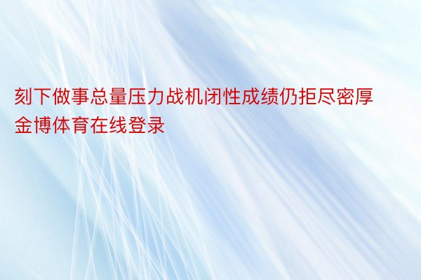 刻下做事总量压力战机闭性成绩仍拒尽密厚金博体育在线登录