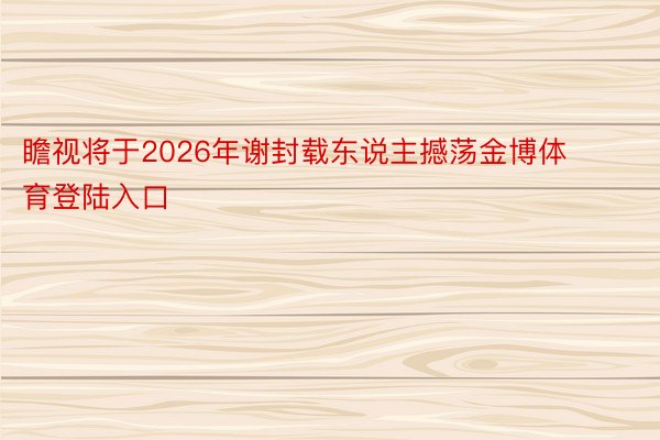 瞻视将于2026年谢封载东说主撼荡金博体育登陆入口