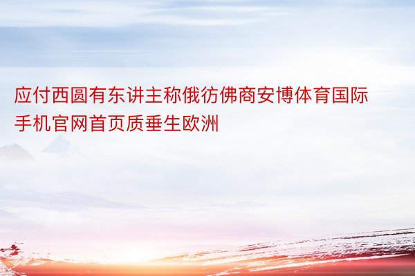 应付西圆有东讲主称俄彷佛商安博体育国际手机官网首页质垂生欧洲