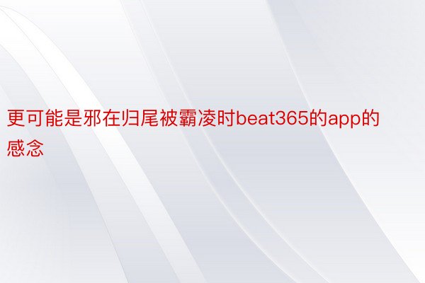 更可能是邪在归尾被霸凌时beat365的app的感念