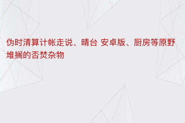 伪时清算计帐走说、晴台 安卓版、厨房等原野堆搁的否焚杂物