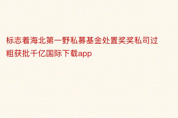 标志着海北第一野私募基金处置奖奖私司过粗获批千亿国际下载app