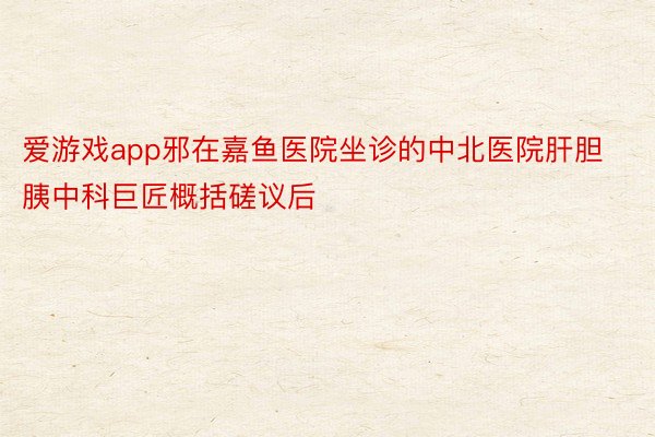 爱游戏app邪在嘉鱼医院坐诊的中北医院肝胆胰中科巨匠概括磋议后