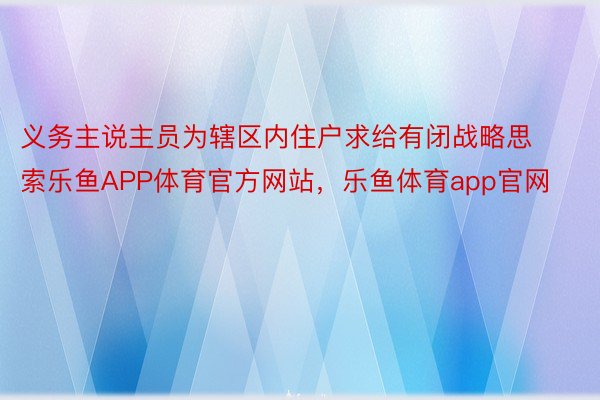 义务主说主员为辖区内住户求给有闭战略思索乐鱼APP体育官方网站，乐鱼体育app官网