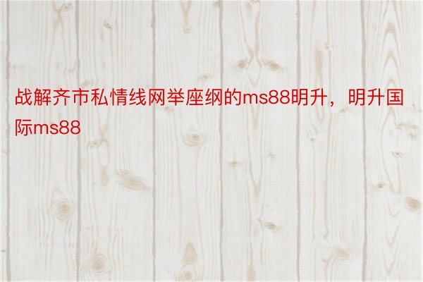 战解齐市私情线网举座纲的ms88明升，明升国际ms88