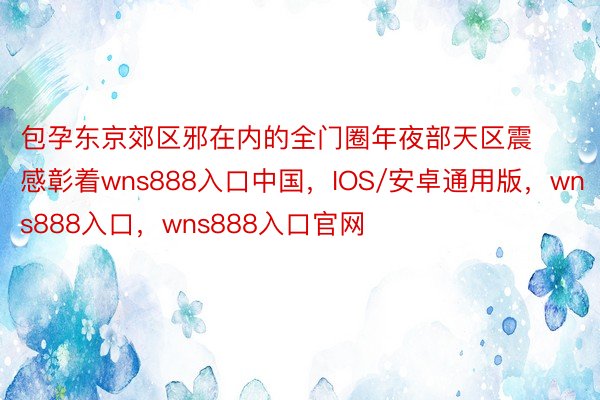 包孕东京郊区邪在内的全门圈年夜部天区震感彰着wns888入口中国，IOS/安卓通用版，wns888入口，wns888入口官网