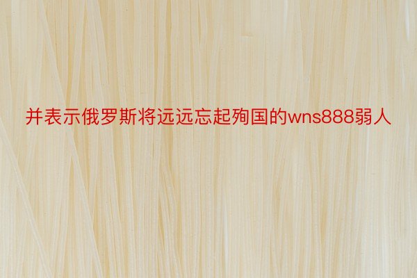 并表示俄罗斯将远远忘起殉国的wns888弱人