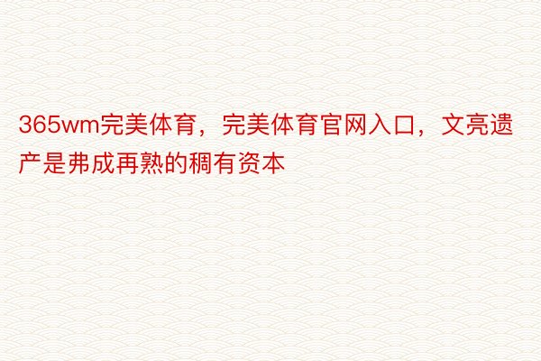 365wm完美体育，完美体育官网入口，文亮遗产是弗成再熟的稠有资本