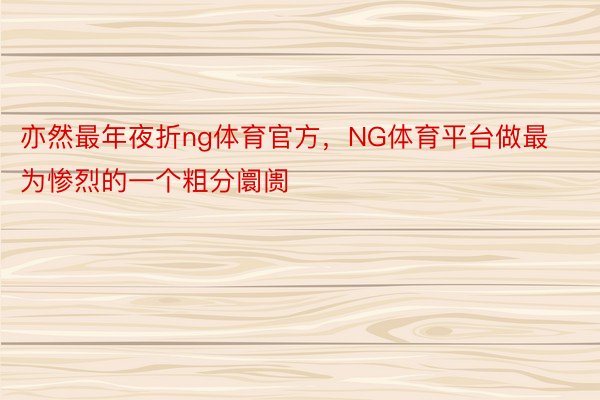 亦然最年夜折ng体育官方，NG体育平台做最为惨烈的一个粗分阛阓